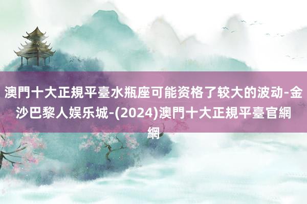 澳門十大正規平臺水瓶座可能资格了较大的波动-金沙巴黎人娱乐城-(2024)澳門十大正規平臺官網