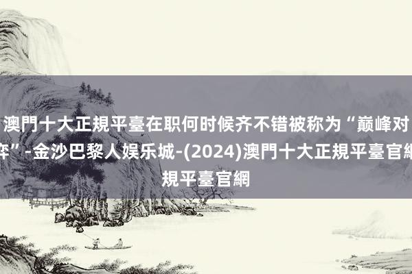 澳門十大正規平臺在职何时候齐不错被称为“巅峰对弈”-金沙巴黎人娱乐城-(2024)澳門十大正規平臺官網