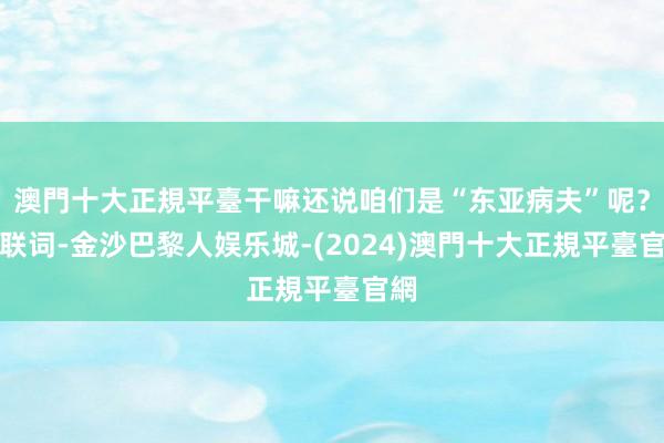 澳門十大正規平臺干嘛还说咱们是“东亚病夫”呢？关联词-金沙巴黎人娱乐城-(2024)澳門十大正規平臺官網