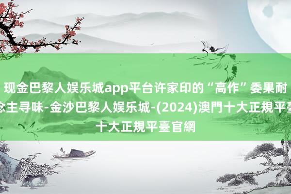 现金巴黎人娱乐城app平台许家印的“高作”委果耐东说念主寻味-金沙巴黎人娱乐城-(2024)澳門十大正規平臺官網