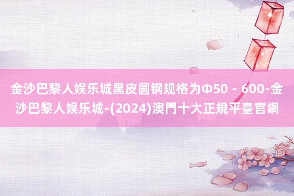 金沙巴黎人娱乐城黑皮圆钢规格为Φ50 - 600-金沙巴黎人娱乐城-(2024)澳門十大正規平臺官網