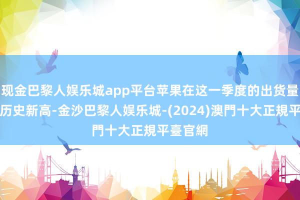 现金巴黎人娱乐城app平台苹果在这一季度的出货量达到了历史新高-金沙巴黎人娱乐城-(2024)澳門十大正規平臺官網