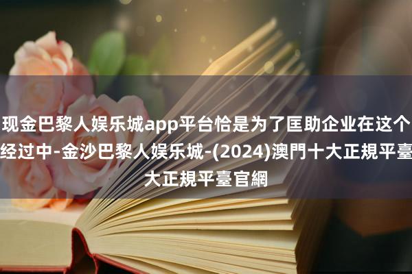 现金巴黎人娱乐城app平台恰是为了匡助企业在这个转型经过中-金沙巴黎人娱乐城-(2024)澳門十大正規平臺官網