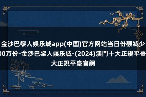 金沙巴黎人娱乐城app(中国)官方网站当日份额减少了600万份-金沙巴黎人娱乐城-(2024)澳門十大正規平臺官網