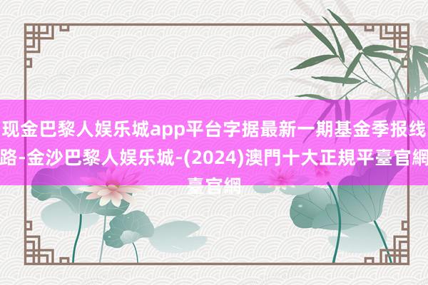 现金巴黎人娱乐城app平台字据最新一期基金季报线路-金沙巴黎人娱乐城-(2024)澳門十大正規平臺官網