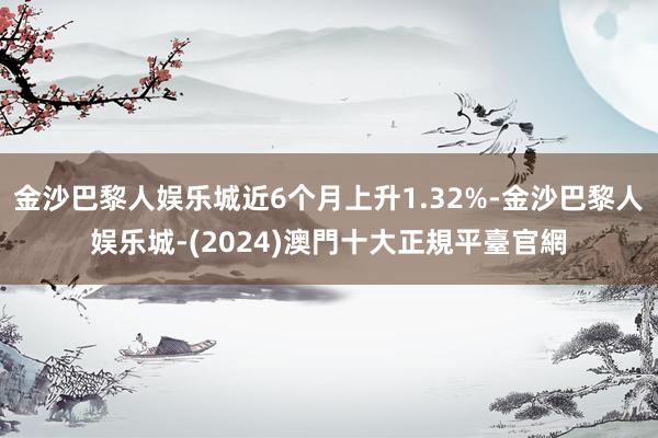 金沙巴黎人娱乐城近6个月上升1.32%-金沙巴黎人娱乐城-(2024)澳門十大正規平臺官網