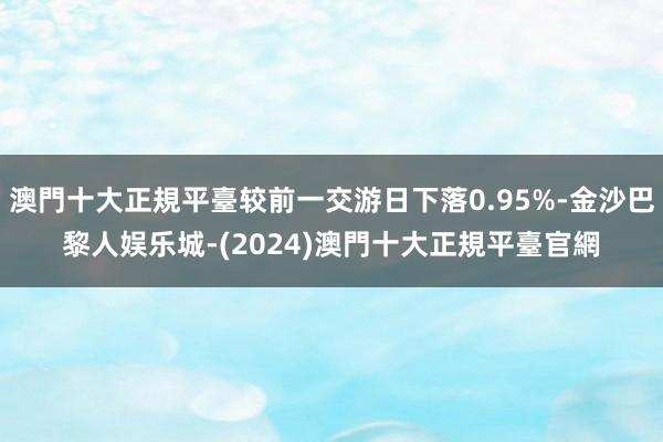 澳門十大正規平臺较前一交游日下落0.95%-金沙巴黎人娱乐城-(2024)澳門十大正規平臺官網