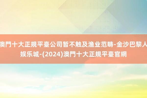 澳門十大正規平臺公司暂不触及渔业范畴-金沙巴黎人娱乐城-(2024)澳門十大正規平臺官網