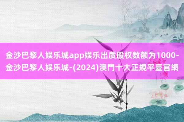 金沙巴黎人娱乐城app娱乐出质股权数额为1000-金沙巴黎人娱乐城-(2024)澳門十大正規平臺官網