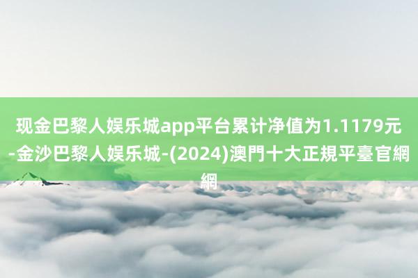 现金巴黎人娱乐城app平台累计净值为1.1179元-金沙巴黎人娱乐城-(2024)澳門十大正規平臺官網