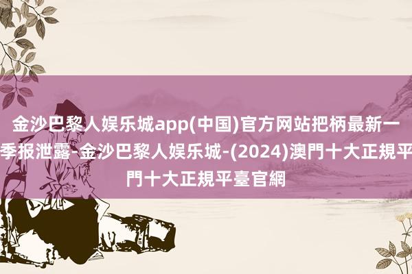 金沙巴黎人娱乐城app(中国)官方网站把柄最新一期基金季报泄露-金沙巴黎人娱乐城-(2024)澳門十大正規平臺官網