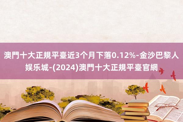 澳門十大正規平臺近3个月下落0.12%-金沙巴黎人娱乐城-(2024)澳門十大正規平臺官網