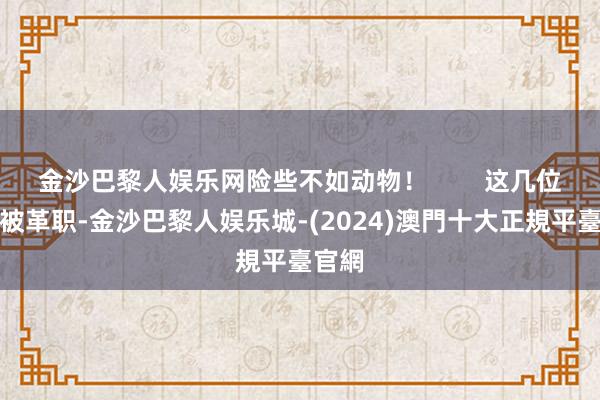 金沙巴黎人娱乐网险些不如动物！        这几位必须被革职-金沙巴黎人娱乐城-(2024)澳門十大正規平臺官網