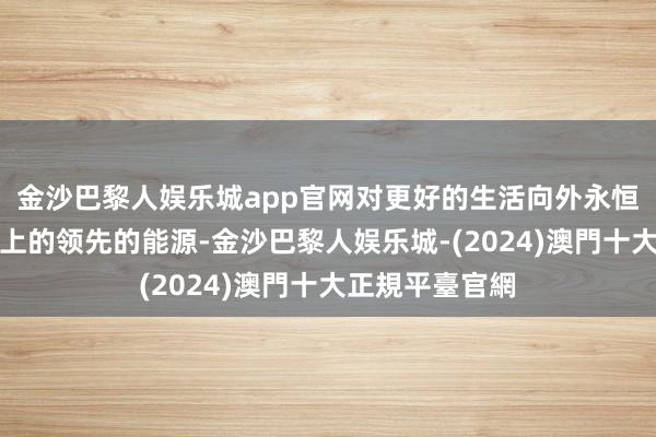 金沙巴黎人娱乐城app官网对更好的生活向外永恒是激动社会向上的领先的能源-金沙巴黎人娱乐城-(2024)澳門十大正規平臺官網