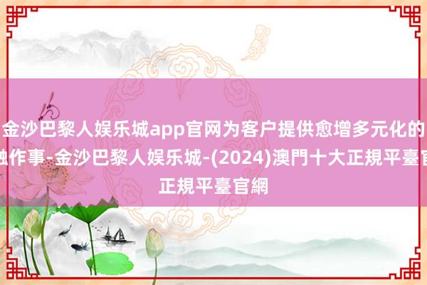 金沙巴黎人娱乐城app官网为客户提供愈增多元化的金融作事-金沙巴黎人娱乐城-(2024)澳門十大正規平臺官網