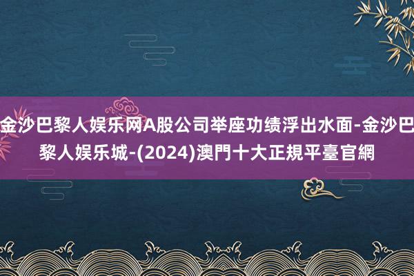 金沙巴黎人娱乐网A股公司举座功绩浮出水面-金沙巴黎人娱乐城-(2024)澳門十大正規平臺官網