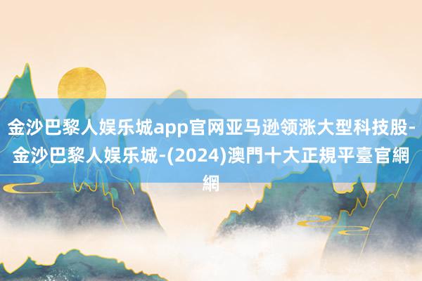 金沙巴黎人娱乐城app官网亚马逊领涨大型科技股-金沙巴黎人娱乐城-(2024)澳門十大正規平臺官網