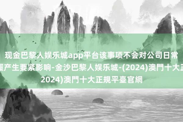 现金巴黎人娱乐城app平台该事项不会对公司日常盘算推算步履产生要紧影响-金沙巴黎人娱乐城-(2024)澳門十大正規平臺官網