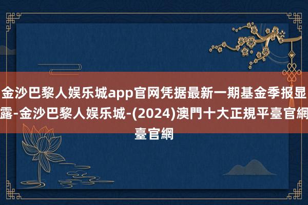 金沙巴黎人娱乐城app官网凭据最新一期基金季报显露-金沙巴黎人娱乐城-(2024)澳門十大正規平臺官網