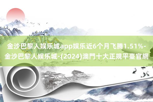 金沙巴黎人娱乐城app娱乐近6个月飞腾1.51%-金沙巴黎人娱乐城-(2024)澳門十大正規平臺官網