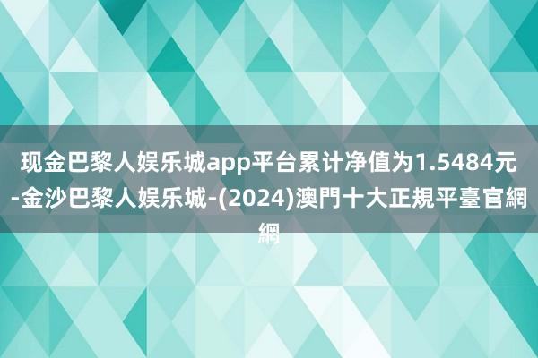 现金巴黎人娱乐城app平台累计净值为1.5484元-金沙巴黎人娱乐城-(2024)澳門十大正規平臺官網