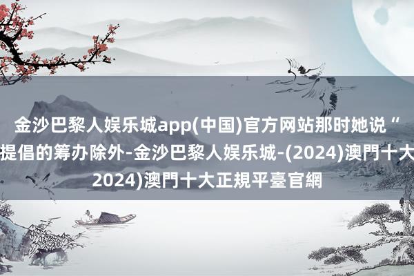 金沙巴黎人娱乐城app(中国)官方网站那时她说“除了咱们如故提倡的筹办除外-金沙巴黎人娱乐城-(2024)澳門十大正規平臺官網