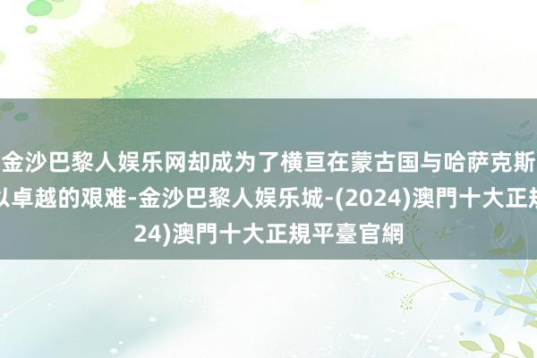 金沙巴黎人娱乐网却成为了横亘在蒙古国与哈萨克斯坦之间难以卓越的艰难-金沙巴黎人娱乐城-(2024)澳門十大正規平臺官網