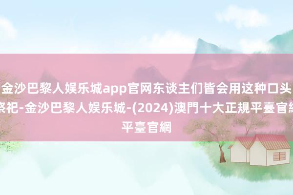 金沙巴黎人娱乐城app官网东谈主们皆会用这种口头祭祀-金沙巴黎人娱乐城-(2024)澳門十大正規平臺官網