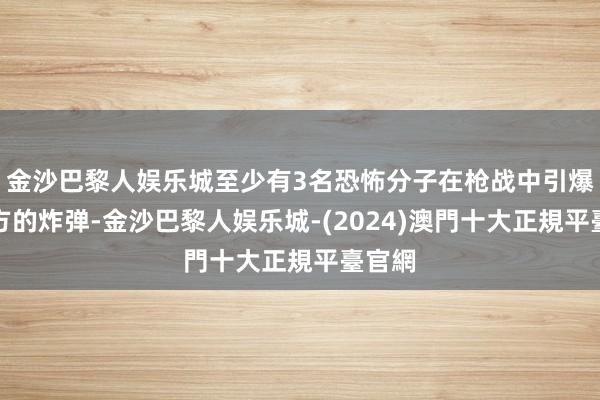 金沙巴黎人娱乐城至少有3名恐怖分子在枪战中引爆了我方的炸弹-金沙巴黎人娱乐城-(2024)澳門十大正規平臺官網