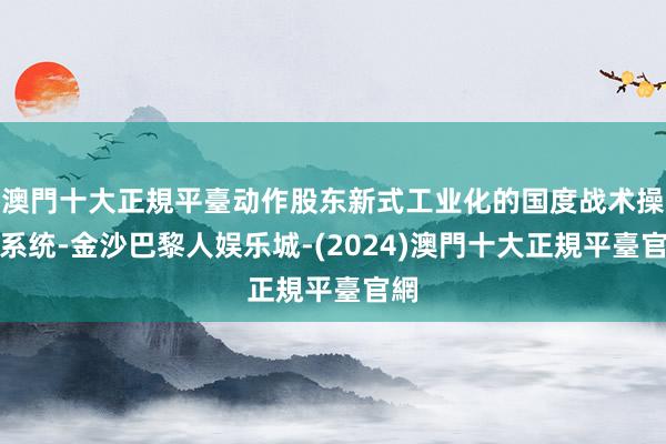 澳門十大正規平臺动作股东新式工业化的国度战术操作系统-金沙巴黎人娱乐城-(2024)澳門十大正規平臺官網