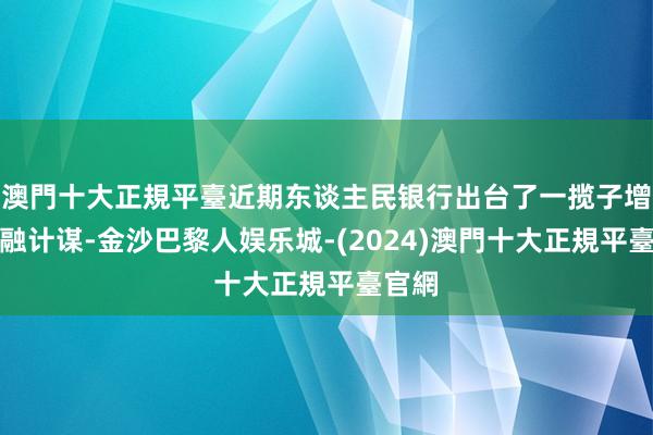 澳門十大正規平臺近期东谈主民银行出台了一揽子增量金融计谋-金沙巴黎人娱乐城-(2024)澳門十大正規平臺官網