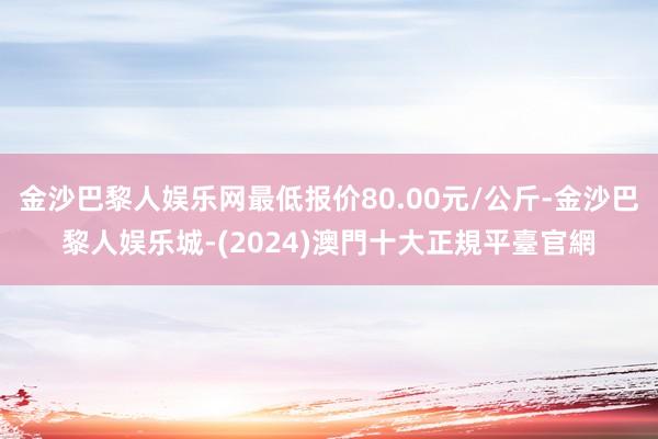 金沙巴黎人娱乐网最低报价80.00元/公斤-金沙巴黎人娱乐城-(2024)澳門十大正規平臺官網