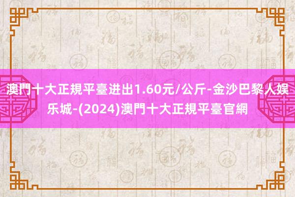 澳門十大正規平臺进出1.60元/公斤-金沙巴黎人娱乐城-(2024)澳門十大正規平臺官網