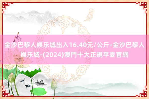 金沙巴黎人娱乐城出入16.40元/公斤-金沙巴黎人娱乐城-(2024)澳門十大正規平臺官網