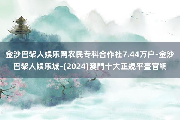 金沙巴黎人娱乐网农民专科合作社7.44万户-金沙巴黎人娱乐城-(2024)澳門十大正規平臺官網