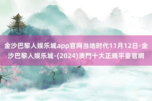 金沙巴黎人娱乐城app官网当地时代11月12日-金沙巴黎人娱乐城-(2024)澳門十大正規平臺官網