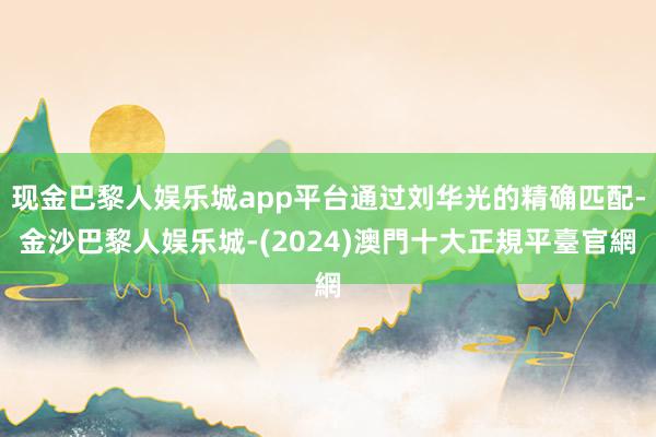 现金巴黎人娱乐城app平台通过刘华光的精确匹配-金沙巴黎人娱乐城-(2024)澳門十大正規平臺官網