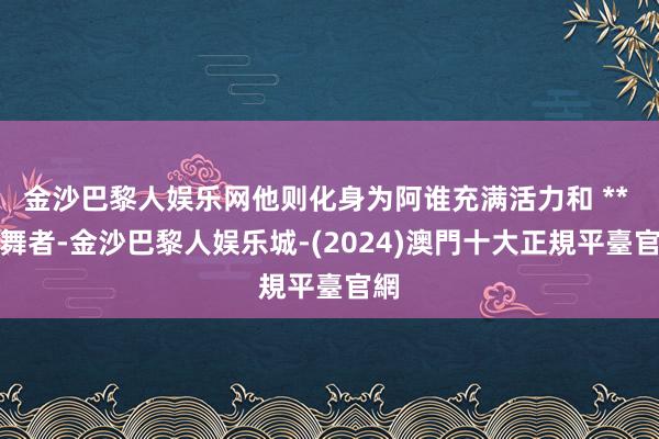 金沙巴黎人娱乐网他则化身为阿谁充满活力和 ** 的舞者-金沙巴黎人娱乐城-(2024)澳門十大正規平臺官網