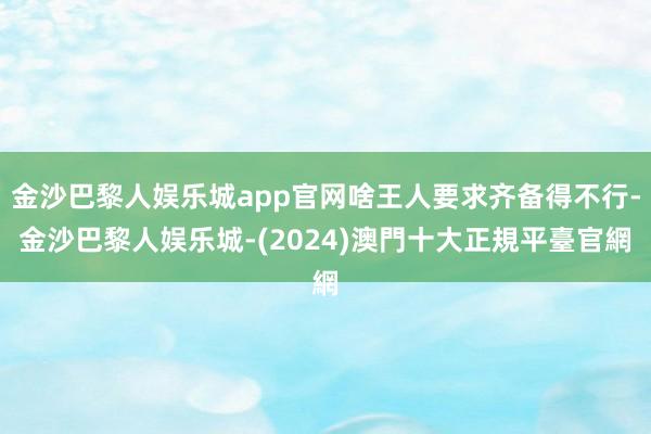 金沙巴黎人娱乐城app官网啥王人要求齐备得不行-金沙巴黎人娱乐城-(2024)澳門十大正規平臺官網