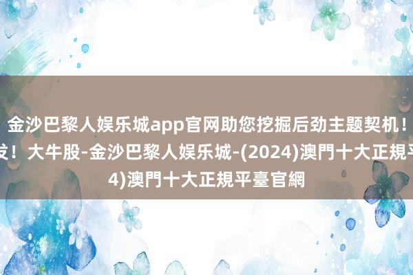 金沙巴黎人娱乐城app官网助您挖掘后劲主题契机！		　　突发！大牛股-金沙巴黎人娱乐城-(2024)澳門十大正規平臺官網