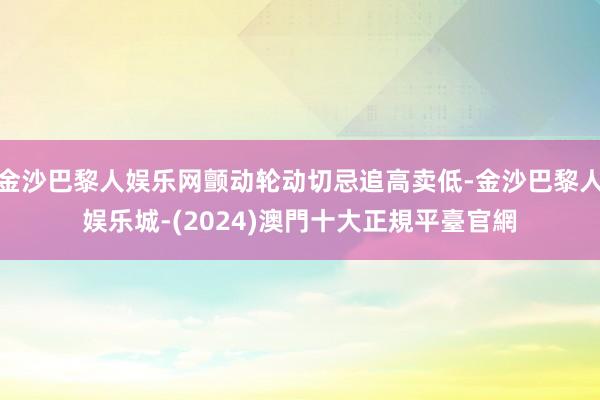 金沙巴黎人娱乐网颤动轮动切忌追高卖低-金沙巴黎人娱乐城-(2024)澳門十大正規平臺官網