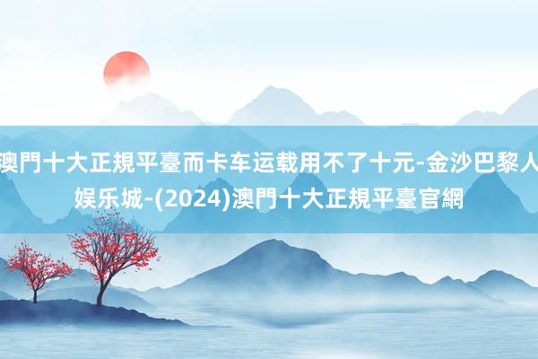 澳門十大正規平臺而卡车运载用不了十元-金沙巴黎人娱乐城-(2024)澳門十大正規平臺官網