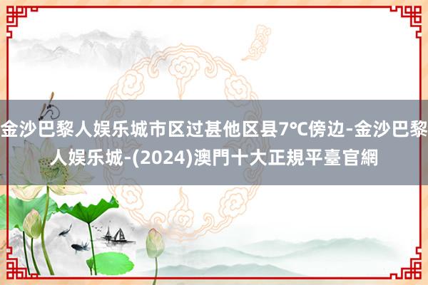 金沙巴黎人娱乐城市区过甚他区县7℃傍边-金沙巴黎人娱乐城-(2024)澳門十大正規平臺官網