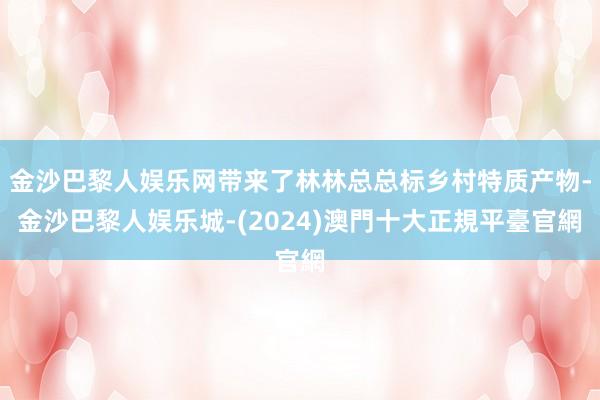 金沙巴黎人娱乐网带来了林林总总标乡村特质产物-金沙巴黎人娱乐城-(2024)澳門十大正規平臺官網