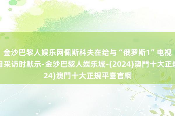 金沙巴黎人娱乐网佩斯科夫在给与“俄罗斯1”电视台一档节目采访时默示-金沙巴黎人娱乐城-(2024)澳門十大正規平臺官網