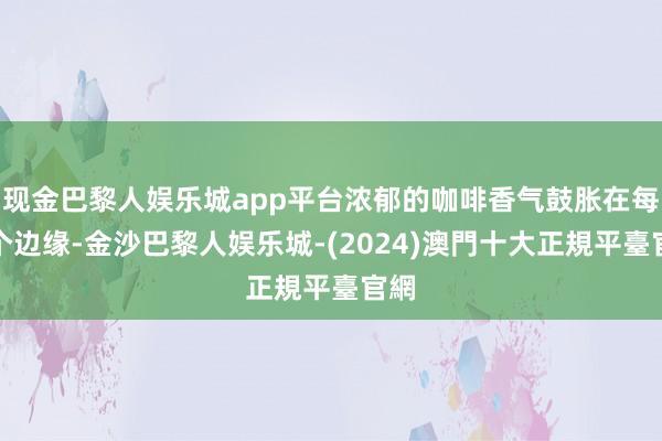 现金巴黎人娱乐城app平台浓郁的咖啡香气鼓胀在每一个边缘-金沙巴黎人娱乐城-(2024)澳門十大正規平臺官網