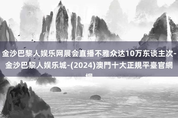 金沙巴黎人娱乐网展会直播不雅众达10万东谈主次-金沙巴黎人娱乐城-(2024)澳門十大正規平臺官網