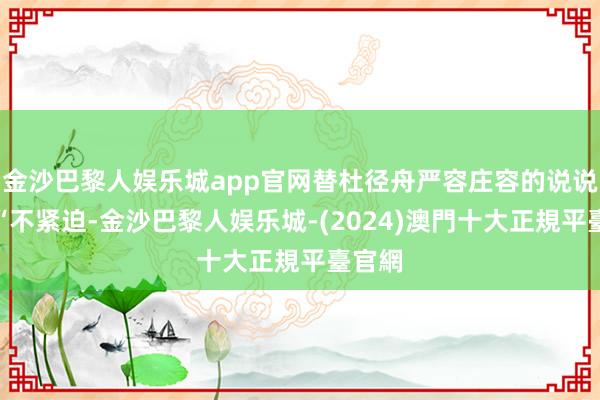 金沙巴黎人娱乐城app官网替杜径舟严容庄容的说说念：“不紧迫-金沙巴黎人娱乐城-(2024)澳門十大正規平臺官網