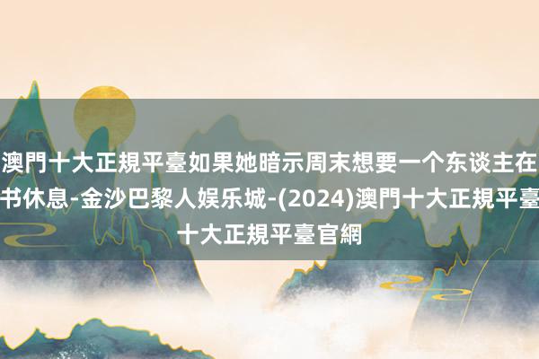 澳門十大正規平臺如果她暗示周末想要一个东谈主在家看书休息-金沙巴黎人娱乐城-(2024)澳門十大正規平臺官網