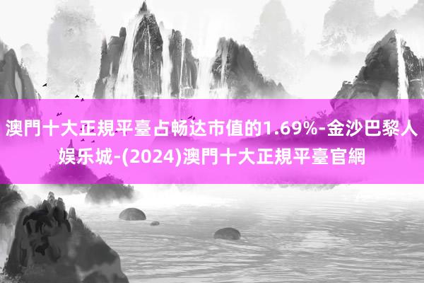 澳門十大正規平臺占畅达市值的1.69%-金沙巴黎人娱乐城-(2024)澳門十大正規平臺官網